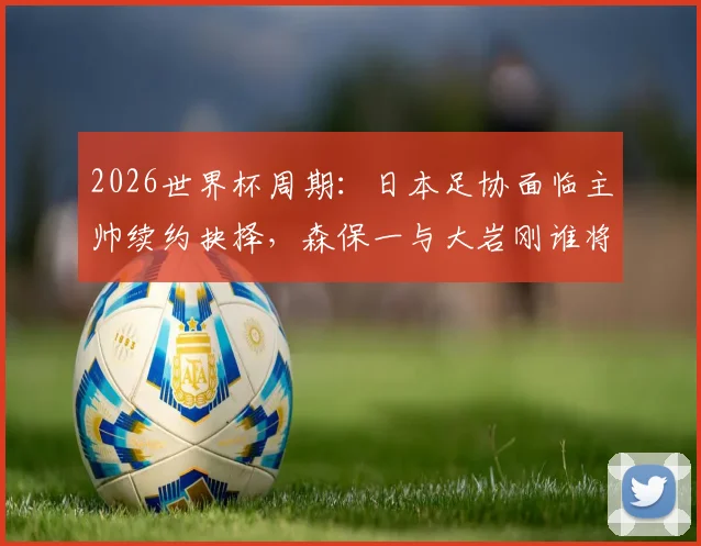 2026世界杯周期：日本足协面临主帅续约抉择，森保一与大岩刚谁将掌舵？