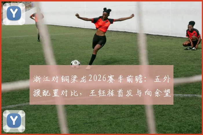 浙江对铜梁龙2026赛季前瞻：五外援配置对比，王钰栋首发与向余望伤缺的影响分析