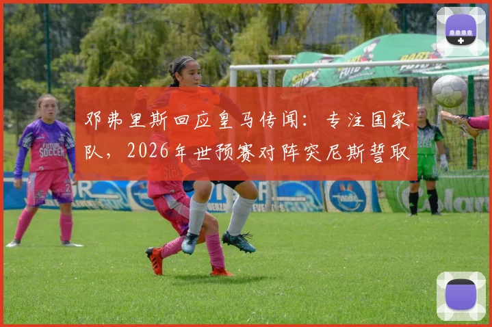 邓弗里斯回应皇马传闻：专注国家队，2026年世预赛对阵突尼斯誓取三分