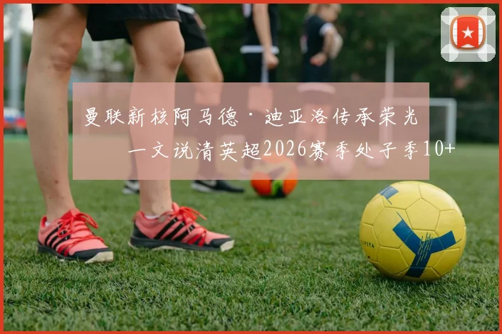 曼联新核阿马德·迪亚洛传承荣光?一文说清英超2026赛季处子季10+助攻有多难,谢尔基联赛数据深度分析