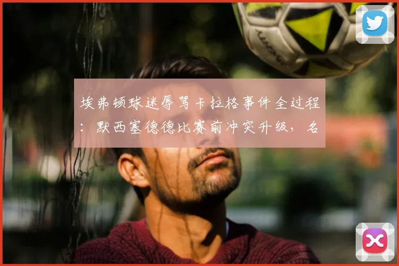 埃弗顿球迷辱骂卡拉格事件全过程:默西塞德德比赛前冲突升级,名宿愤然离场原因分析