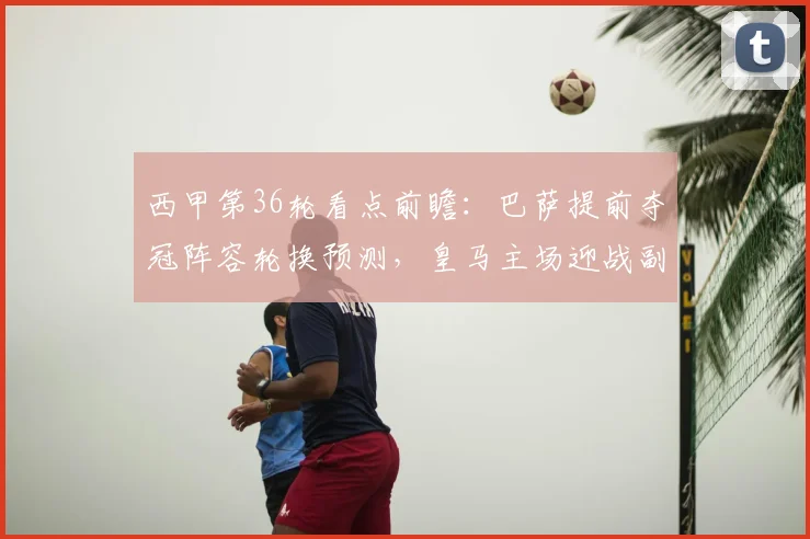 西甲第36轮看点前瞻：巴萨提前夺冠阵容轮换预测，皇马主场迎战副班长分析与最后三轮争四保级形势解读
