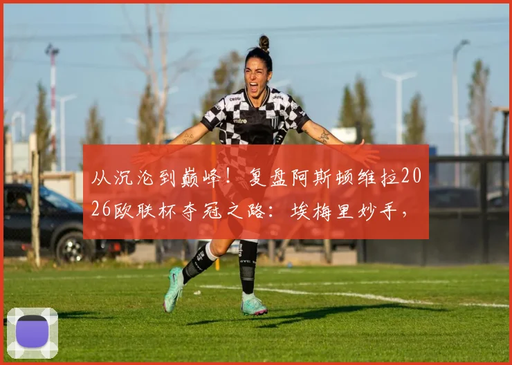 从沉沦到巅峰！复盘阿斯顿维拉2026欧联杯夺冠之路：埃梅里妙手，30年等待终圆梦
