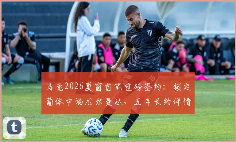 马竞2026夏窗首笔重磅签约：锁定葡体中场尤尔曼达，五年长约详情与转会费深度解析
