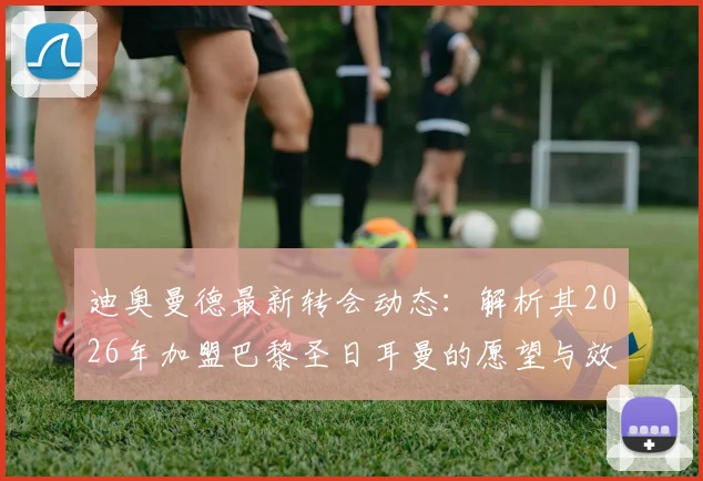 迪奥曼德最新转会动态：解析其2026年加盟巴黎圣日耳曼的愿望与效力顶级俱乐部的优势，附潜在下家分析