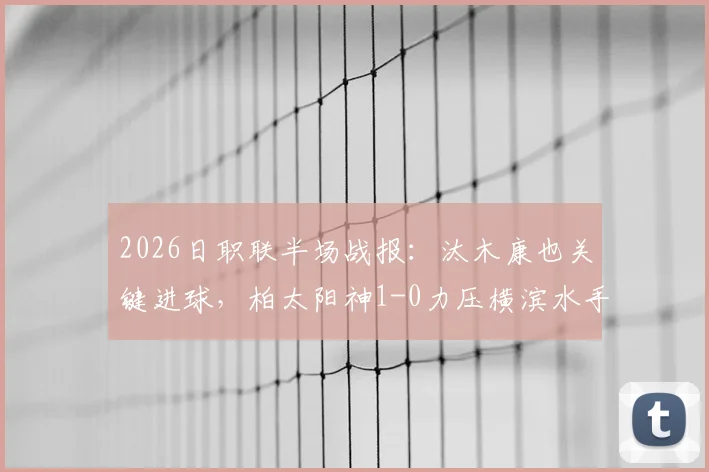 2026日职联半场战报：汰木康也关键进球，柏太阳神1-0力压横滨水手，半场数据分析与看点回顾