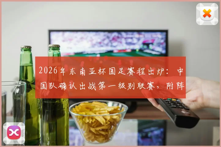 2026年东南亚杯国足赛程出炉：中国队确认出战第一级别联赛，附阵容分析与最新动态