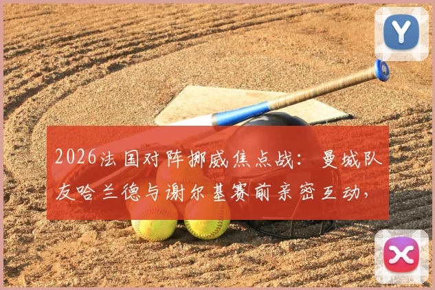 2026法国对阵挪威焦点战：曼城队友哈兰德与谢尔基赛前亲密互动，揭秘顶级球星场下真实关系