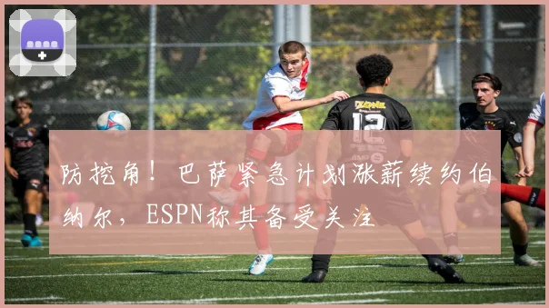 防挖角！巴萨紧急计划涨薪续约伯纳尔，ESPN称其备受关注