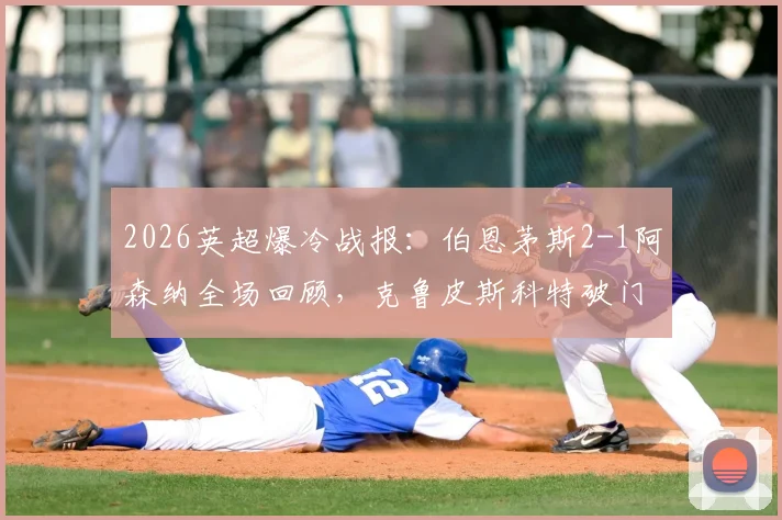 2026英超爆冷战报：伯恩茅斯2-1阿森纳全场回顾，克鲁皮斯科特破门，枪手失利原因深度解析