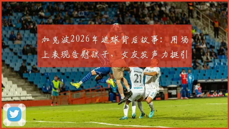 加克波2026年进球背后故事:用场上表现告慰孩子,女友发声力挺引全网心疼