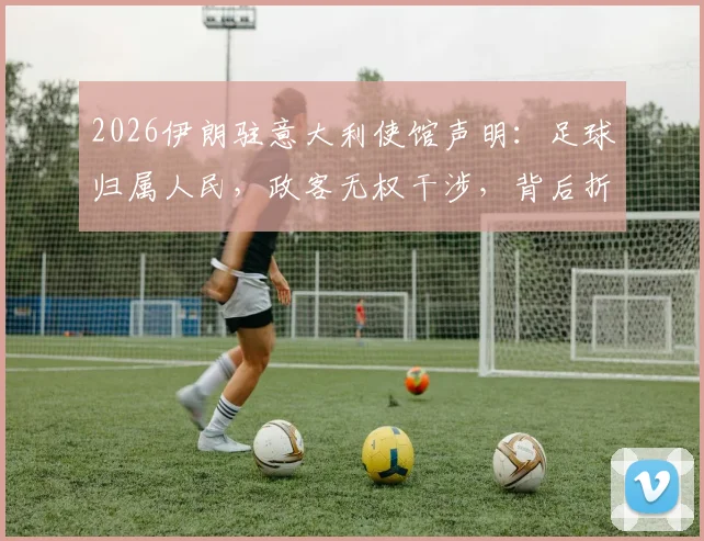 2026伊朗驻意大利使馆声明：足球归属人民，政客无权干涉，背后折射出怎样的体育精神与民众心声？