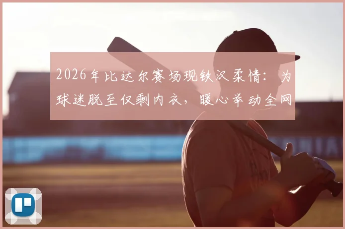 2026年比达尔赛场现铁汉柔情:为球迷脱至仅剩内衣,暖心举动全网热传,球员亲民瞬间盘点