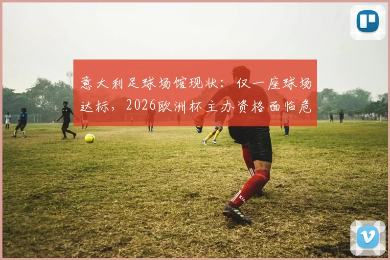 意大利足球场馆现状：仅一座球场达标，2026欧洲杯主办资格面临危机，解析申办困境与设施改造难题