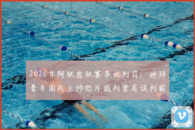 2026年阿联酋联赛争议判罚：迪拜青年国民主帅怒斥裁判曾有误判前科，质疑其为何仍能执法