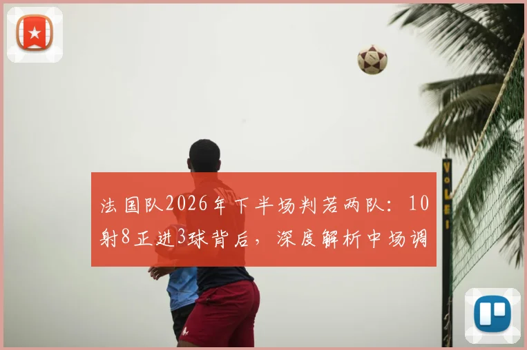法国队2026年下半场判若两队：10射8正进3球背后，深度解析中场调整与战术执行力