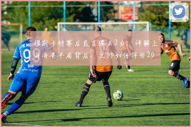 穆斯卡特赛后直言像丢2分：详解上海海港平局背后，主帅如何评价2026赛季球员表现