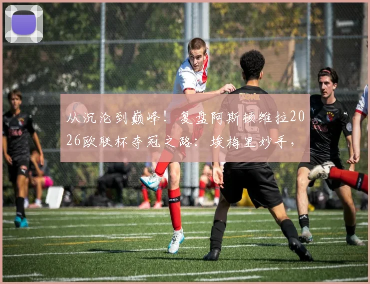 从沉沦到巅峰！复盘阿斯顿维拉2026欧联杯夺冠之路：埃梅里妙手，30年等待终圆梦