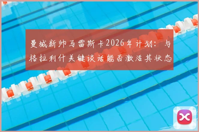 曼城新帅马雷斯卡2026年计划：与格拉利什关键谈话能否激活其状态？球迷热议背后原因
