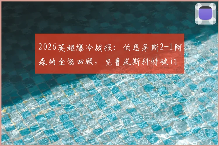 2026英超爆冷战报：伯恩茅斯2-1阿森纳全场回顾，克鲁皮斯科特破门，枪手失利原因深度解析