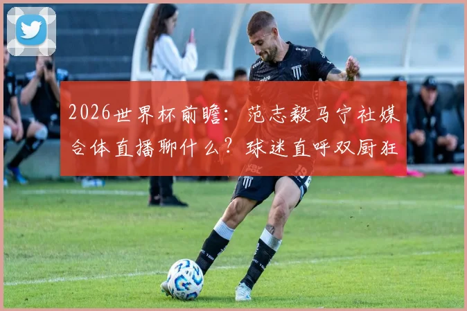 2026世界杯前瞻：范志毅马宁社媒合体直播聊什么？球迷直呼双厨狂喜！