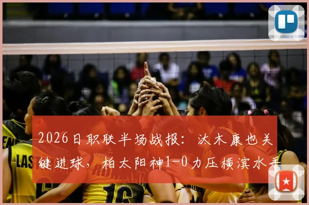 2026日职联半场战报：汰木康也关键进球，柏太阳神1-0力压横滨水手，半场数据分析与看点回顾