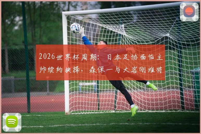 2026世界杯周期：日本足协面临主帅续约抉择，森保一与大岩刚谁将掌舵？