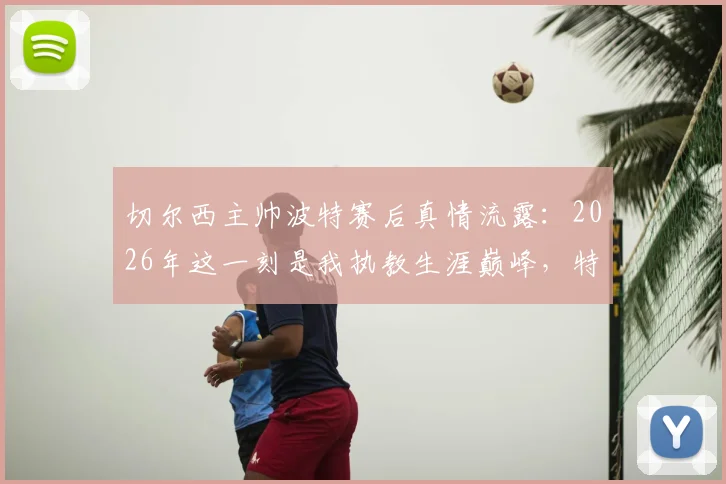 切尔西主帅波特赛后真情流露：2026年这一刻是我执教生涯巅峰，特别感谢足协一路力挺