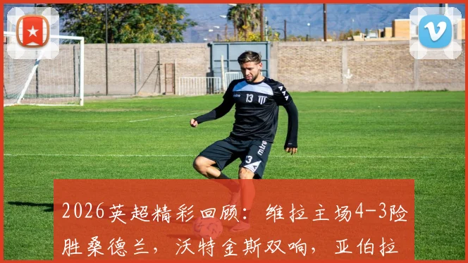 2026英超精彩回顾：维拉主场4-3险胜桑德兰，沃特金斯双响，亚伯拉罕补时献绝杀，附全场录像回看链接