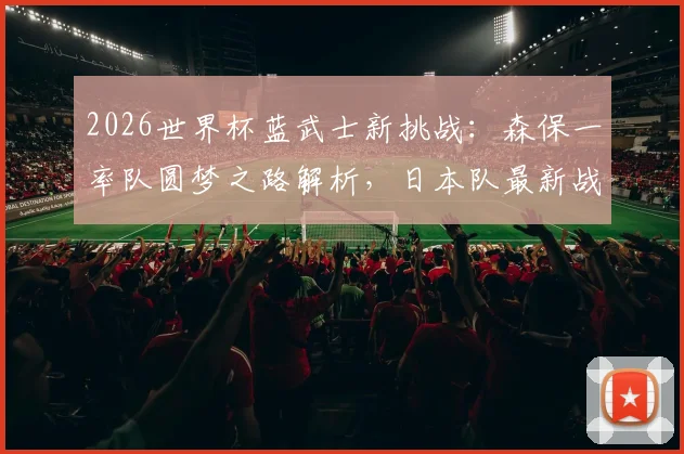 2026世界杯蓝武士新挑战：森保一率队圆梦之路解析，日本队最新战术与球员分析指南