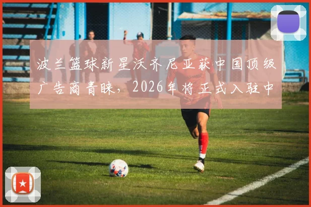 波兰篮球新星沃齐尼亚获中国顶级广告商青睐,2026年将正式入驻中国社媒平台