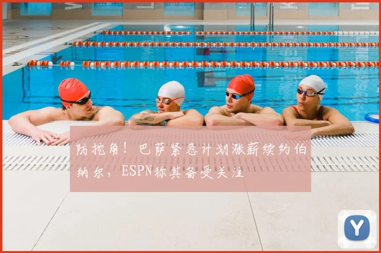防挖角！巴萨紧急计划涨薪续约伯纳尔，ESPN称其备受关注