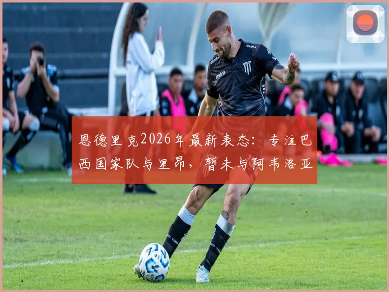 恩德里克2026年最新表态：专注巴西国家队与里昂，暂未与阿韦洛亚沟通未来去向