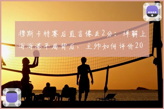 穆斯卡特赛后直言像丢2分：详解上海海港平局背后，主帅如何评价2026赛季球员表现