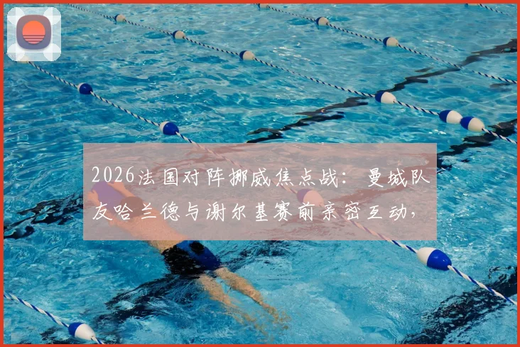 2026法国对阵挪威焦点战：曼城队友哈兰德与谢尔基赛前亲密互动，揭秘顶级球星场下真实关系