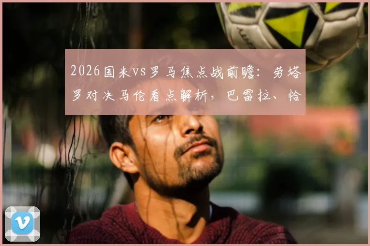 2026国米vs罗马焦点战前瞻：劳塔罗对决马伦看点解析，巴雷拉、恰20领衔首发阵容