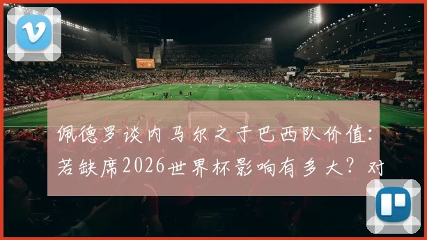 佩德罗谈内马尔之于巴西队价值：若缺席2026世界杯影响有多大？对比梅西之于阿根廷的角色