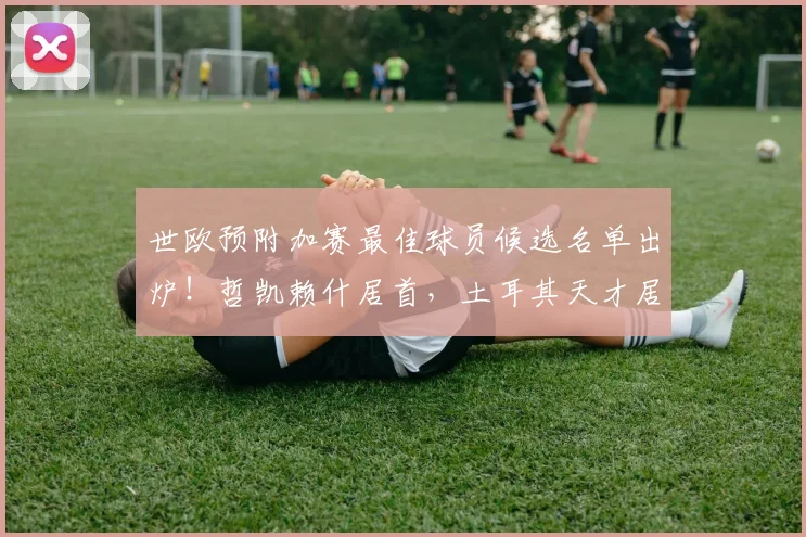 世欧预附加赛最佳球员候选名单出炉！哲凯赖什居首，土耳其天才居莱尔上榜