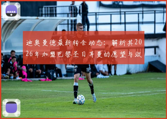 迪奥曼德最新转会动态：解析其2026年加盟巴黎圣日耳曼的愿望与效力顶级俱乐部的优势，附潜在下家分析