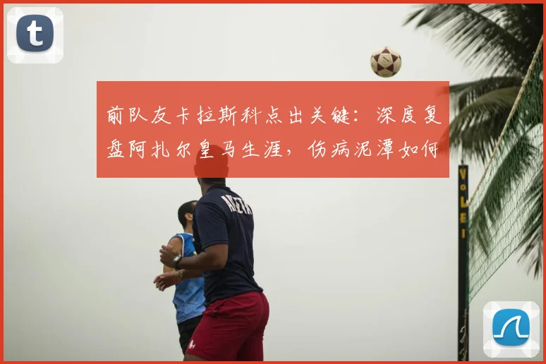 前队友卡拉斯科点出关键：深度复盘阿扎尔皇马生涯，伤病泥潭如何拖垮一代天才