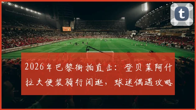 2026年巴黎街拍直击：登贝莱阿什拉夫便装骑行闲逛，球迷偶遇攻略与球星同款单车指南
