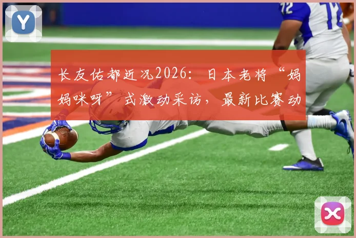 长友佑都近况2026：日本老将“妈妈咪呀”式激动采访，最新比赛动态与职业生涯展望
