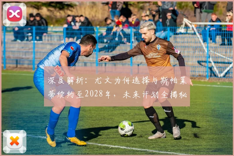 深度解析：尤文为何选择与斯帕莱蒂续约至2028年，未来计划全揭秘