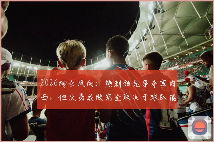 2026转会风向：热刺领先争夺塞内西，但交易成败完全取决于球队能否成功保级
