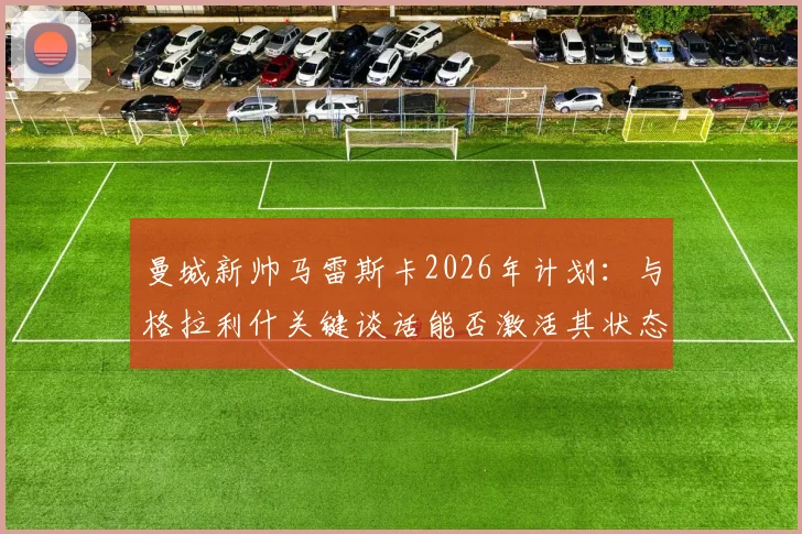 曼城新帅马雷斯卡2026年计划：与格拉利什关键谈话能否激活其状态？球迷热议背后原因