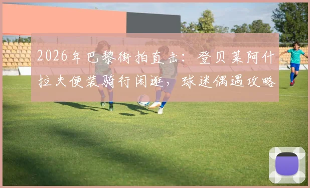2026年巴黎街拍直击：登贝莱阿什拉夫便装骑行闲逛，球迷偶遇攻略与球星同款单车指南