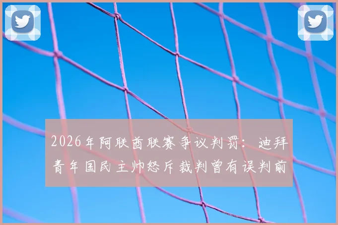 2026年阿联酋联赛争议判罚：迪拜青年国民主帅怒斥裁判曾有误判前科，质疑其为何仍能执法