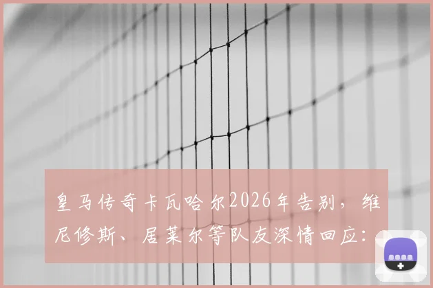 皇马传奇卡瓦哈尔2026年告别，维尼修斯、居莱尔等队友深情回应：一个时代的结束