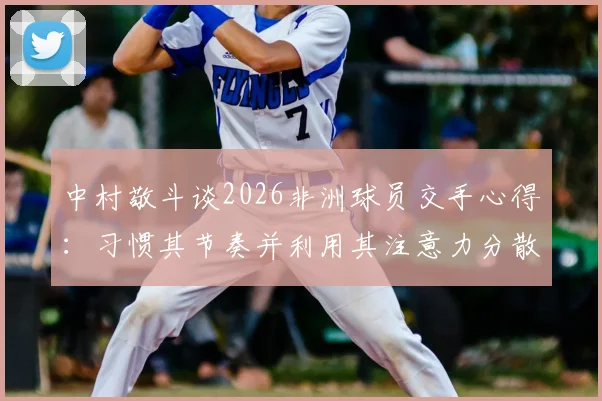 中村敬斗谈2026非洲球员交手心得：习惯其节奏并利用其注意力分散时刻