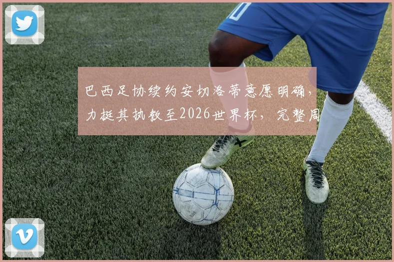 巴西足协续约安切洛蒂意愿明确，力挺其执教至2026世界杯，完整周期计划曝光